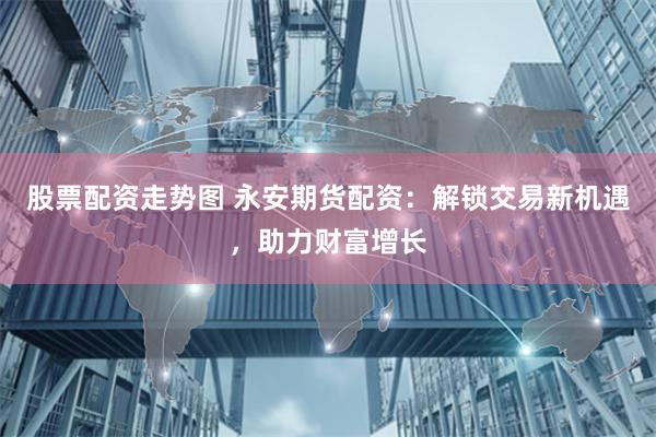 股票配资走势图 永安期货配资：解锁交易新机遇，助力财富增长