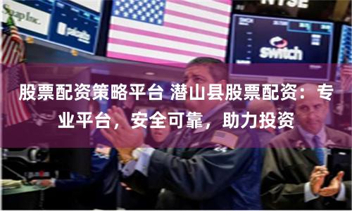 股票配资策略平台 潜山县股票配资：专业平台，安全可靠，助力投资