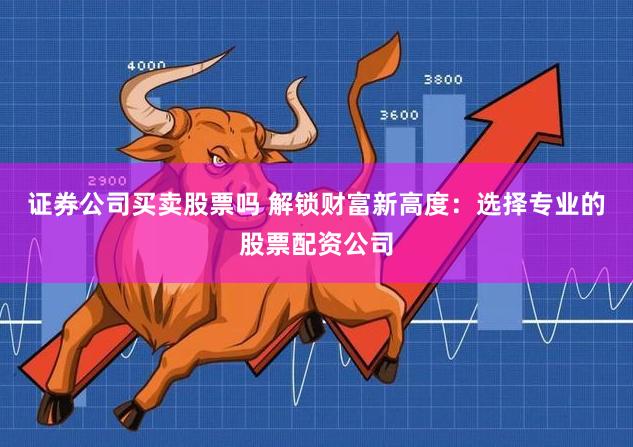 证券公司买卖股票吗 解锁财富新高度：选择专业的股票配资公司