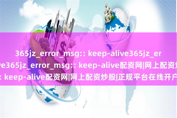 365jz_error_msg:: keep-alive365jz_error_msg:: keep-alive365jz_error_msg:: keep-alive配资网|网上配资炒股|正规平台在线开户